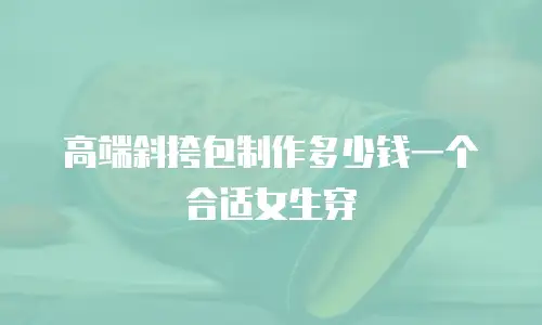 高端斜挎包制作多少钱一个合适女生穿