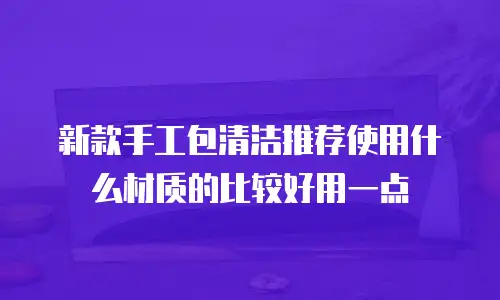 新款手工包清洁推荐使用什么材质的比较好用一点