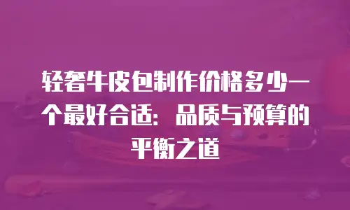 轻奢牛皮包制作价格多少一个最好合适：品质与预算的平衡之道