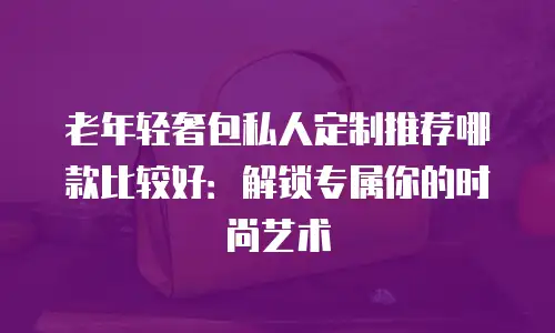 老年轻奢包私人定制推荐哪款比较好：解锁专属你的时尚艺术