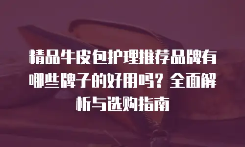 精品牛皮包护理推荐品牌有哪些牌子的好用吗？全面解析与选购指南