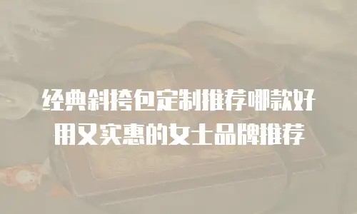 经典斜挎包定制推荐哪款好用又实惠的女士品牌推荐