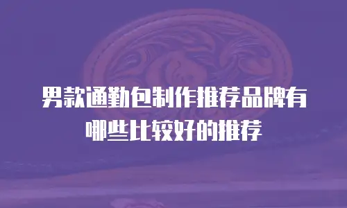 男款通勤包制作推荐品牌有哪些比较好的推荐