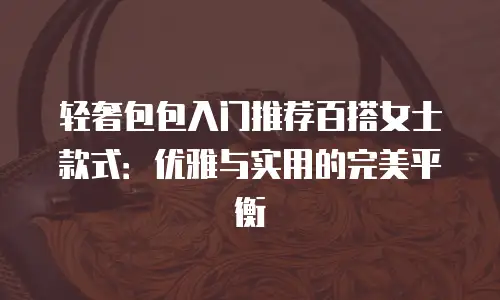 轻奢包包入门推荐百搭女士款式：优雅与实用的完美平衡