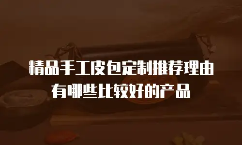 精品手工皮包定制推荐理由有哪些比较好的产品