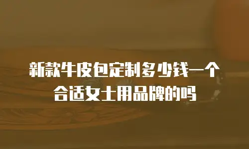 新款牛皮包定制多少钱一个合适女士用品牌的吗