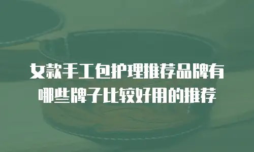 女款手工包护理推荐品牌有哪些牌子比较好用的推荐