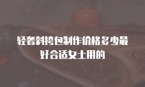 轻奢斜挎包制作价格多少最好合适女士用的