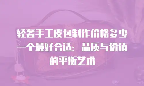轻奢手工皮包制作价格多少一个最好合适：品质与价值的平衡艺术