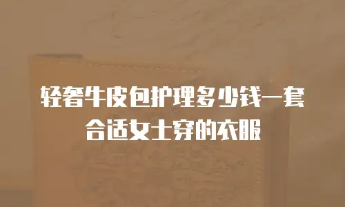 轻奢牛皮包护理多少钱一套合适女士穿的衣服
