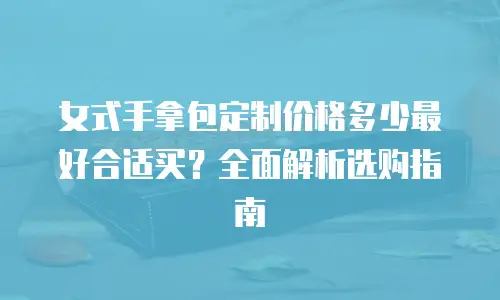 女式手拿包定制价格多少最好合适买？全面解析选购指南