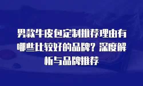 男款牛皮包定制推荐理由有哪些比较好的品牌？深度解析与品牌推荐