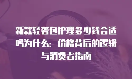 新款轻奢包护理多少钱合适吗为什么：价格背后的逻辑与消费者指南