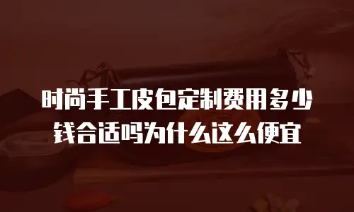 时尚手工皮包定制费用多少钱合适吗为什么这么便宜