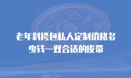 老年斜挎包私人定制价格多少钱一双合适的皮带