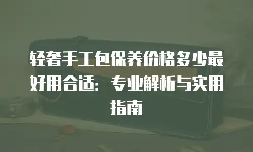 轻奢手工包保养价格多少最好用合适：专业解析与实用指南