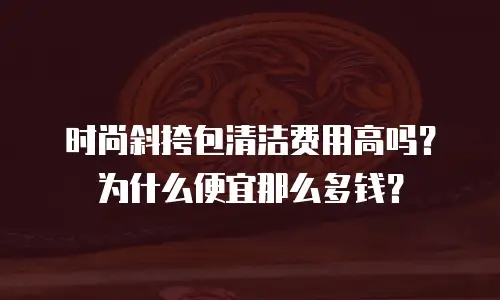 时尚斜挎包清洁费用高吗？为什么便宜那么多钱？