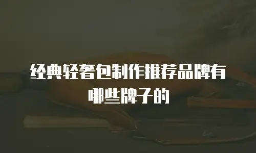 经典轻奢包制作推荐品牌有哪些牌子的