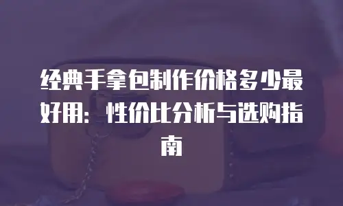 经典手拿包制作价格多少最好用：性价比分析与选购指南
