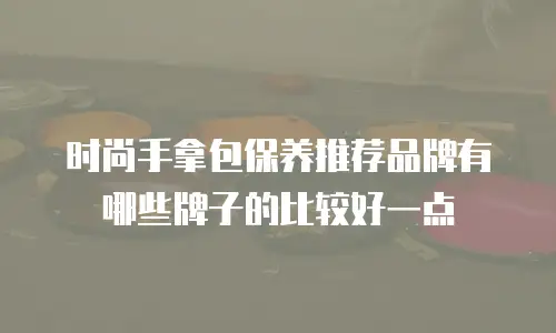 时尚手拿包保养推荐品牌有哪些牌子的比较好一点