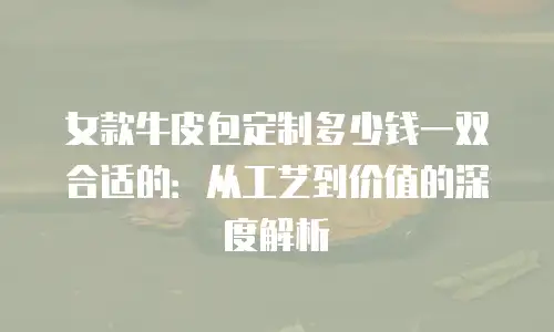 女款牛皮包定制多少钱一双合适的：从工艺到价值的深度解析