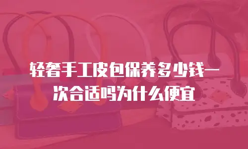 轻奢手工皮包保养多少钱一次合适吗为什么便宜