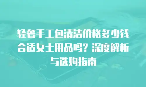 轻奢手工包清洁价格多少钱合适女士用品吗？深度解析与选购指南