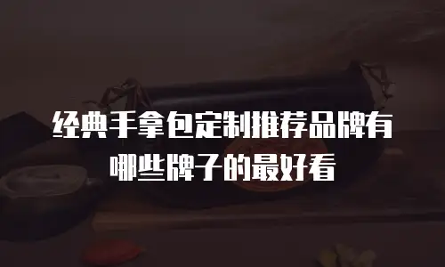 经典手拿包定制推荐品牌有哪些牌子的最好看