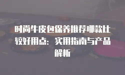 时尚牛皮包保养推荐哪款比较好用点：实用指南与产品解析