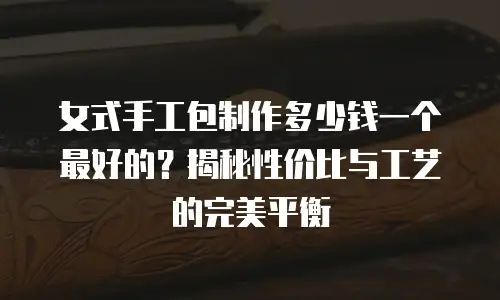 女式手工包制作多少钱一个最好的？揭秘性价比与工艺的完美平衡