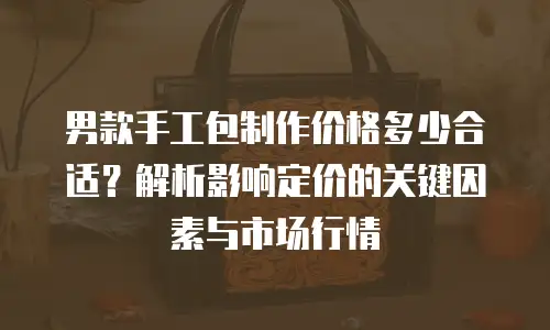 男款手工包制作价格多少合适？解析影响定价的关键因素与市场行情