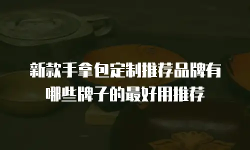 新款手拿包定制推荐品牌有哪些牌子的最好用推荐