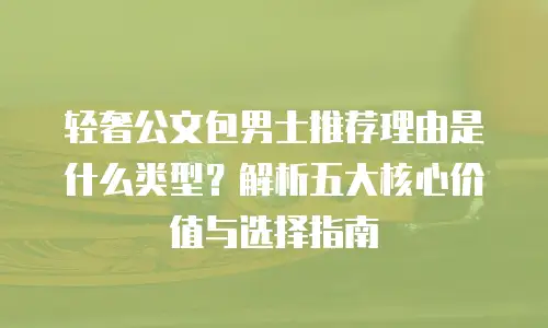 轻奢公文包男士推荐理由是什么类型？解析五大核心价值与选择指南