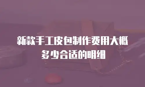新款手工皮包制作费用大概多少合适的明细