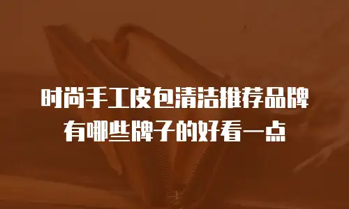 时尚手工皮包清洁推荐品牌有哪些牌子的好看一点