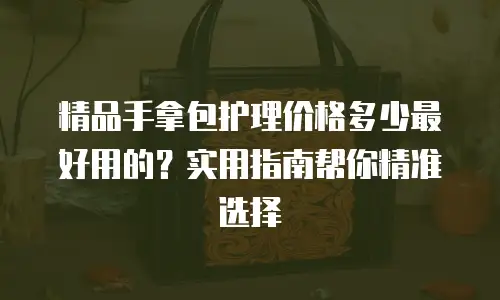 精品手拿包护理价格多少最好用的？实用指南帮你精准选择