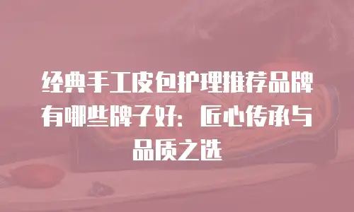 经典手工皮包护理推荐品牌有哪些牌子好：匠心传承与品质之选
