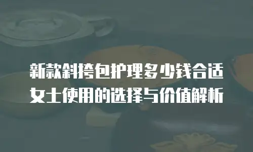 新款斜挎包护理多少钱合适女士使用的选择与价值解析