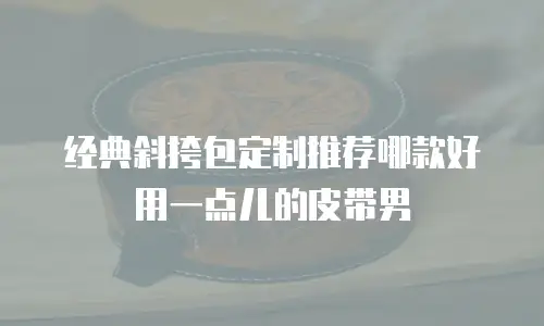 经典斜挎包定制推荐哪款好用一点儿的皮带男
