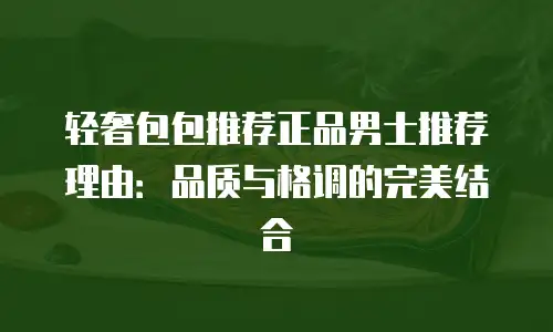 轻奢包包推荐正品男士推荐理由：品质与格调的完美结合