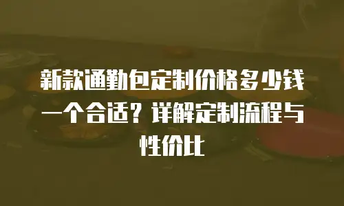 新款通勤包定制价格多少钱一个合适？详解定制流程与性价比