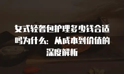 女式轻奢包护理多少钱合适吗为什么：从成本到价值的深度解析