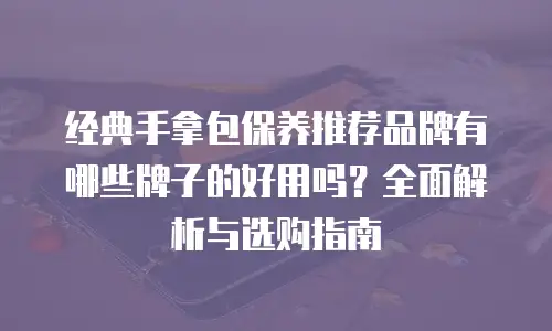 经典手拿包保养推荐品牌有哪些牌子的好用吗？全面解析与选购指南