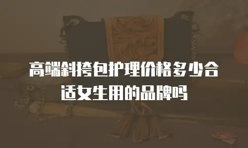 高端斜挎包护理价格多少合适女生用的品牌吗