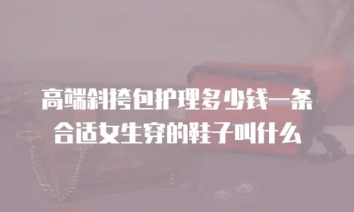 高端斜挎包护理多少钱一条合适女生穿的鞋子叫什么