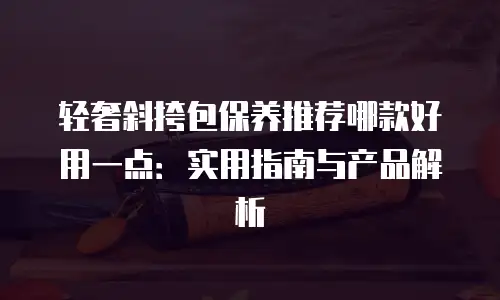 轻奢斜挎包保养推荐哪款好用一点：实用指南与产品解析
