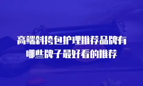 高端斜挎包护理推荐品牌有哪些牌子最好看的推荐