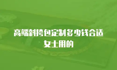 高端斜挎包定制多少钱合适女士用的
