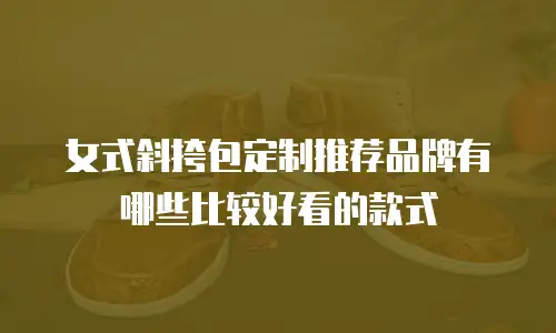 女式斜挎包定制推荐品牌有哪些比较好看的款式