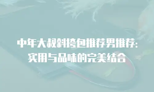 中年大叔斜挎包推荐男推荐：实用与品味的完美结合